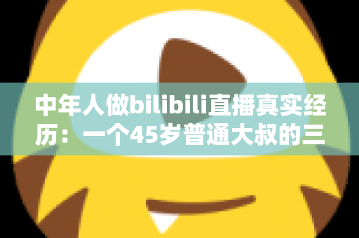 中年人做bilibili直播真实经历：一个45岁普通大叔的三个月直播心路历程与避坑指南