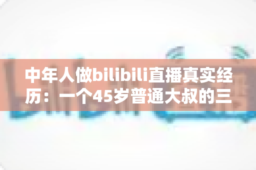 中年人做bilibili直播真实经历：一个45岁普通大叔的三个月直播心路历程与避坑指南