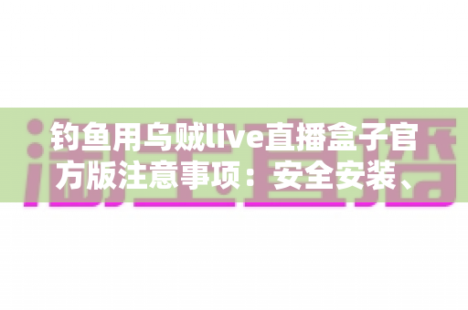 钓鱼用乌贼live直播盒子官方版注意事项：安全安装、合规直播与效果优化一站式指南