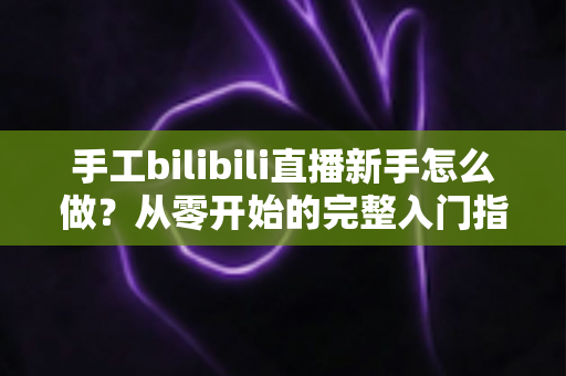 手工bilibili直播新手怎么做?从零开始的完整入门指南与实战技巧 手工bilibili直播新手怎么做?从零开始的完整入门指南与实战技巧