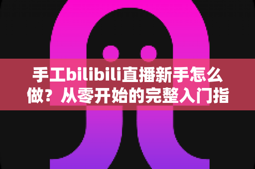 手工bilibili直播新手怎么做?从零开始的完整入门指南与实战技巧 手工bilibili直播新手怎么做?从零开始的完整入门指南与实战技巧