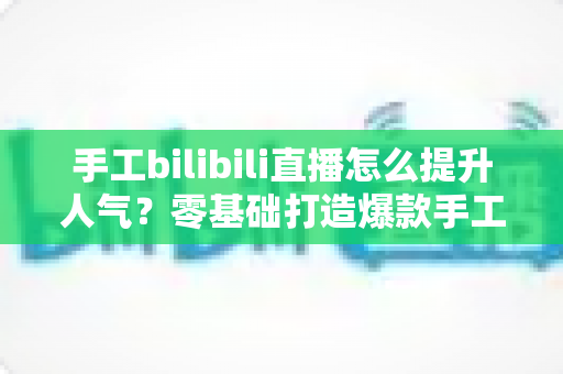 手工bilibili直播怎么提升人气？零基础打造爆款手工直播间的实用指南