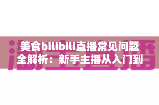 美食bilibili直播常见问题全解析：新手主播从入门到精通的必备实战指南
