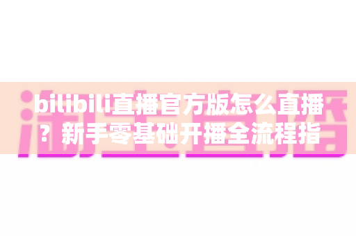 bilibili直播官方版怎么直播?新手零基础开播全流程指南与实用技巧大公开 bilibili直播官方版怎么直播?新手零基础开播全流程指南与实用技巧大公开