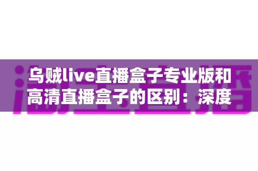 乌贼live直播盒子专业版和高清直播盒子的区别：深度对比全解析，帮你选对直播好帮手