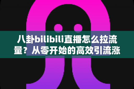 八卦bilibili直播怎么拉流量？从零开始的高效引流涨粉实战全攻略