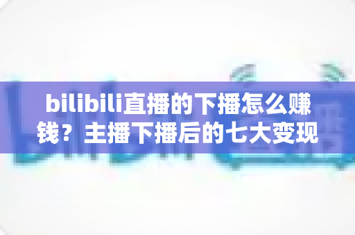 bilibili直播的下播怎么赚钱?主播下播后的七大变现渠道与实战运营指南 bilibili直播的下播怎么赚钱?主播下播后的七大变现渠道与实战运营指南