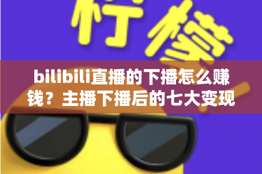 bilibili直播的下播怎么赚钱?主播下播后的七大变现渠道与实战运营指南 bilibili直播的下播怎么赚钱?主播下播后的七大变现渠道与实战运营指南