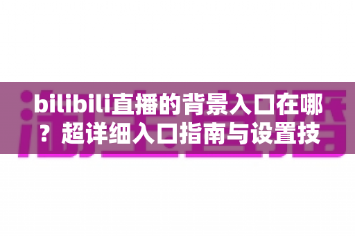 bilibili直播的背景入口在哪？超详细入口指南与设置技巧全解析