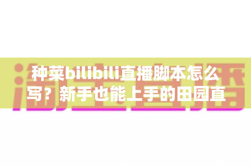 种菜bilibili直播脚本怎么写？新手也能上手的田园直播间高人气运营全攻略