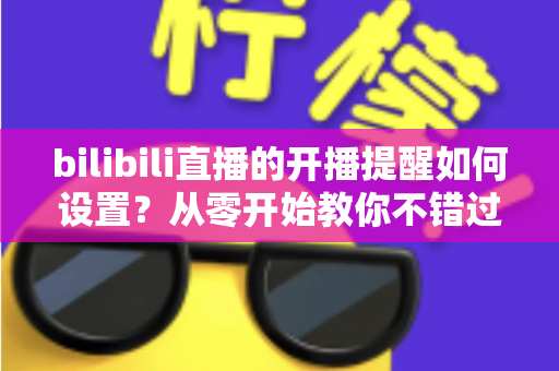 bilibili直播的开播提醒如何设置？从零开始教你不错过任何一场心动直播的完整攻略