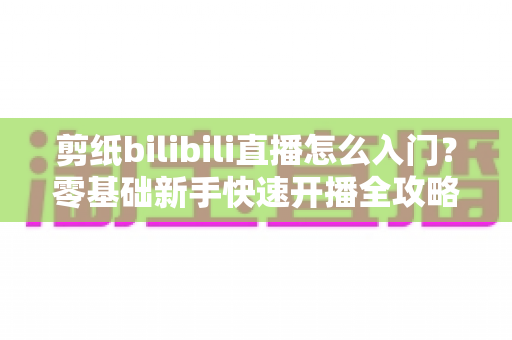 剪纸bilibili直播怎么入门？零基础新手快速开播全攻略指南