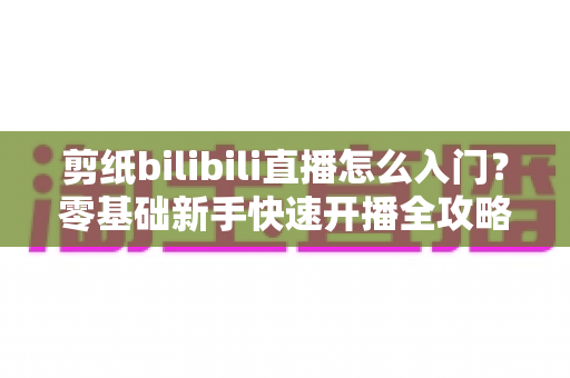 剪纸bilibili直播怎么入门？零基础新手快速开播全攻略指南