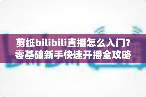 剪纸bilibili直播怎么入门？零基础新手快速开播全攻略指南
