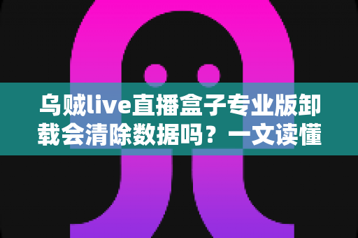 乌贼live直播盒子专业版卸载会清除数据吗?一文读懂数据保留机制与备份攻略 乌贼live直播盒子专业版卸载会清除数据吗?一文读懂数据保留机制与备份攻略