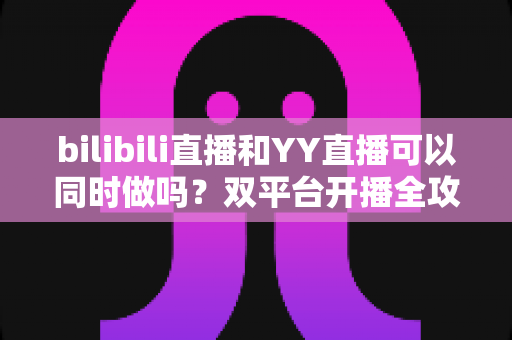 bilibili直播和YY直播可以同时做吗？双平台开播全攻略，流量与收益两手抓