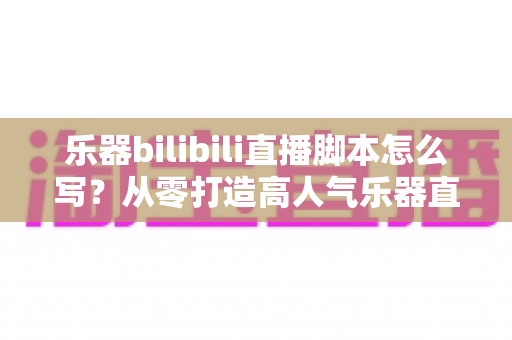 乐器bilibili直播脚本怎么写？从零打造高人气乐器直播间的实用指南