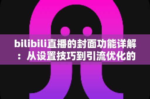 bilibili直播的封面功能详解:从设置技巧到引流优化的完整指南 bilibili直播的封面功能详解:从设置技巧到引流优化的完整指南