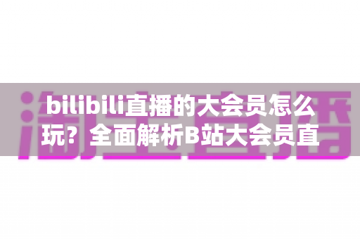 bilibili直播的大会员怎么玩？全面解析B站大会员直播专属特权与实用攻略