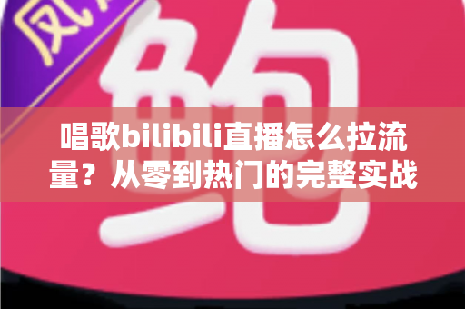 唱歌bilibili直播怎么拉流量?从零到热门的完整实战指南 唱歌bilibili直播怎么拉流量?从零到热门的完整实战指南