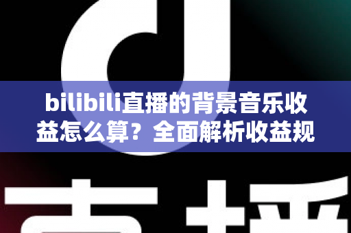 bilibili直播的背景音乐收益怎么算?全面解析收益规则、分成比例与提升技巧 bilibili直播的背景音乐收益怎么算?全面解析收益规则、分成比例与提升技巧