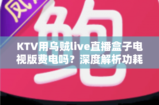 KTV用乌贼live直播盒子电视版费电吗?深度解析功耗真相与省电技巧 KTV用乌贼live直播盒子电视版费电吗?深度解析功耗真相与省电技巧
