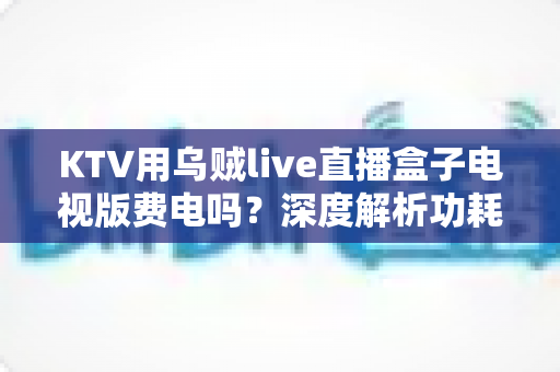 KTV用乌贼live直播盒子电视版费电吗?深度解析功耗真相与省电技巧 KTV用乌贼live直播盒子电视版费电吗?深度解析功耗真相与省电技巧