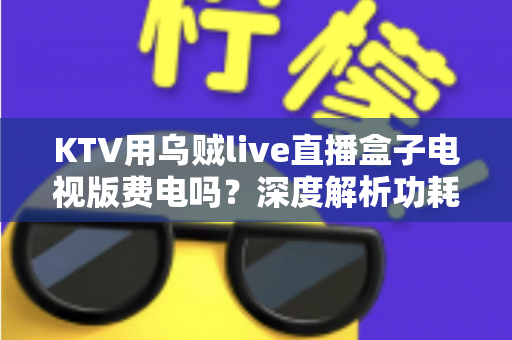KTV用乌贼live直播盒子电视版费电吗？深度解析功耗真相与省电技巧
