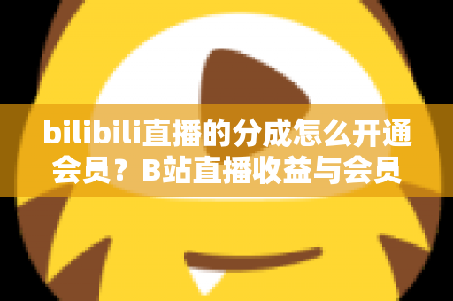 bilibili直播的分成怎么开通会员？B站直播收益与会员开通全流程指南