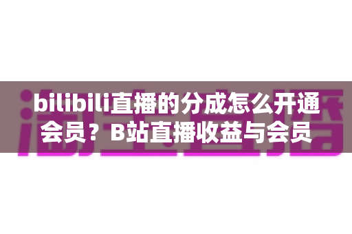 bilibili直播的分成怎么开通会员？B站直播收益与会员开通全流程指南