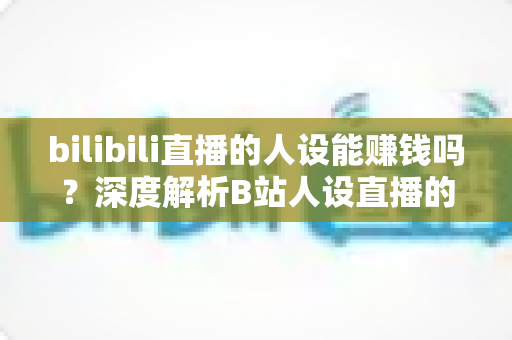 bilibili直播的人设能赚钱吗?深度解析B站人设直播的变现逻辑与实操指南 bilibili直播的人设能赚钱吗?深度解析B站人设直播的变现逻辑与实操指南