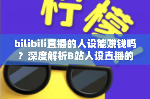 bilibili直播的人设能赚钱吗？深度解析B站人设直播的变现逻辑与实操指南