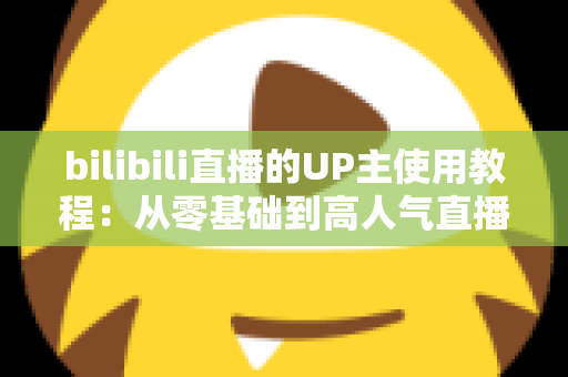 bilibili直播的UP主使用教程:从零基础到高人气直播间的完整实战指南 bilibili直播的UP主使用教程:从零基础到高人气直播间的完整实战指南