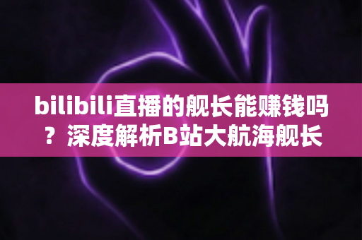 bilibili直播的舰长能赚钱吗？深度解析B站大航海舰长收益真相、分成机制与主播变现全攻略