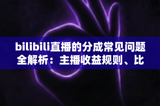 bilibili直播的分成常见问题全解析：主播收益规则、比例与提现指南