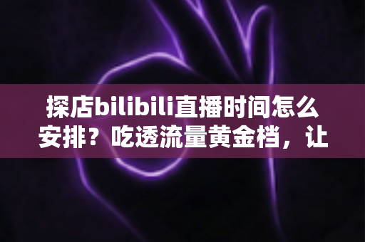 探店bilibili直播时间怎么安排？吃透流量黄金档，让你的探店直播间人气持续攀升的实用指南