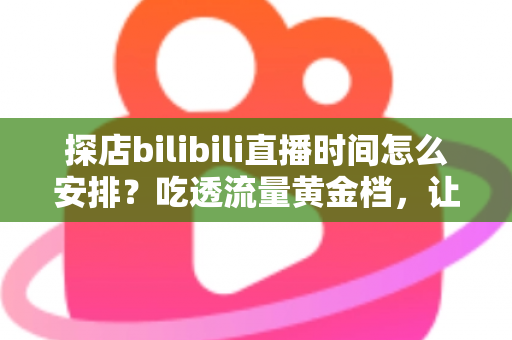 探店bilibili直播时间怎么安排？吃透流量黄金档，让你的探店直播间人气持续攀升的实用指南