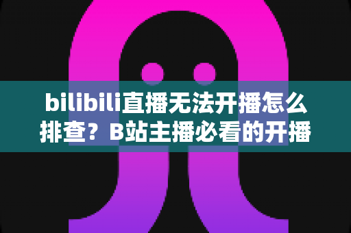 bilibili直播无法开播怎么排查?B站主播必看的开播失败原因分析与一站式解决方案指南 bilibili直播无法开播怎么排查?B站主播必看的开播失败原因分析与一站式解决方案指南