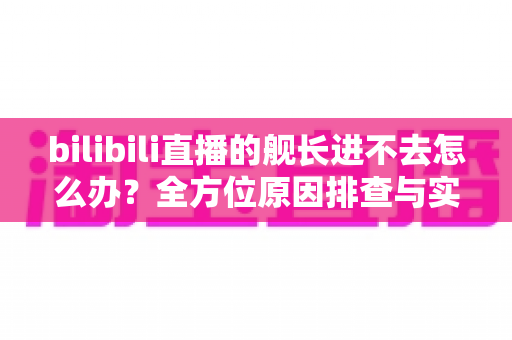 bilibili直播的舰长进不去怎么办？全方位原因排查与实用解决指南
