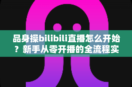 品身操bilibili直播怎么开始？新手从零开播的全流程实战指南