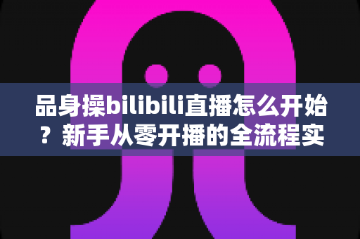 品身操bilibili直播怎么开始？新手从零开播的全流程实战指南