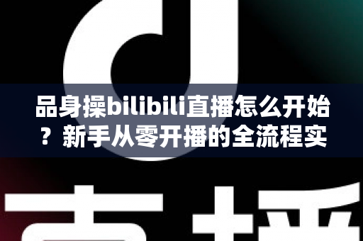 品身操bilibili直播怎么开始？新手从零开播的全流程实战指南