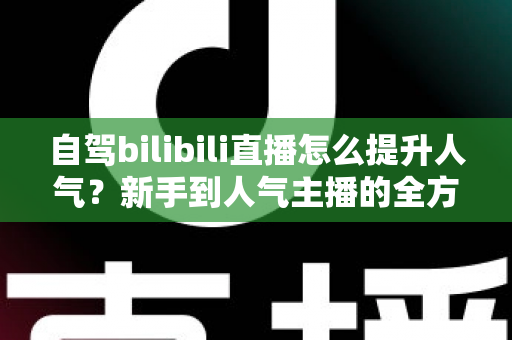 自驾bilibili直播怎么提升人气？新手到人气主播的全方位实战攻略