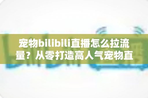 宠物bilibili直播怎么拉流量？从零打造高人气宠物直播间的实战全攻略