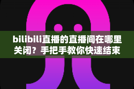 bilibili直播的直播间在哪里关闭？手把手教你快速结束直播的完整操作指南