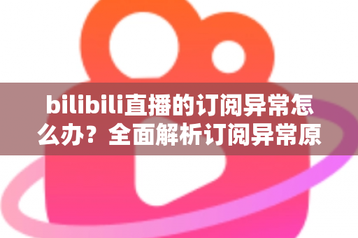 bilibili直播的订阅异常怎么办？全面解析订阅异常原因与高效解决方案指南