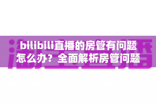 bilibili直播的房管有问题怎么办?全面解析房管问题处理指南与实用解决方案 bilibili直播的房管有问题怎么办?全面解析房管问题处理指南与实用解决方案