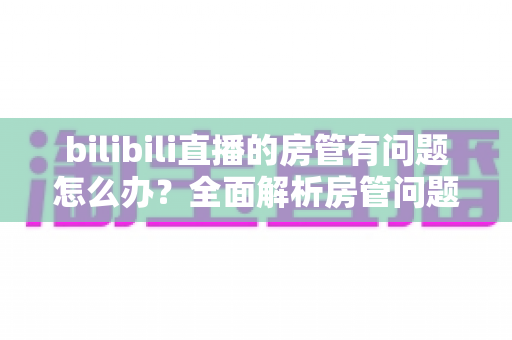 bilibili直播的房管有问题怎么办?全面解析房管问题处理指南与实用解决方案 bilibili直播的房管有问题怎么办?全面解析房管问题处理指南与实用解决方案