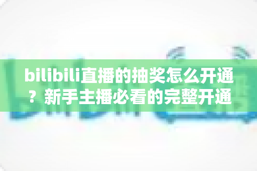 bilibili直播的抽奖怎么开通?新手主播必看的完整开通指南与玩法攻略 bilibili直播的抽奖怎么开通?新手主播必看的完整开通指南与玩法攻略