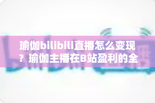 瑜伽bilibili直播怎么变现?瑜伽主播在B站盈利的全方位实战指南 瑜伽bilibili直播怎么变现?瑜伽主播在B站盈利的全方位实战指南